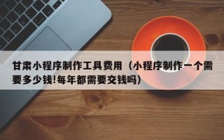 禹州甘肃小程序制作工具费用（小程序制作一个需要多少钱!每年都需要交钱吗）
