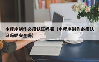 禹州小程序制作必须认证吗呢（小程序制作必须认证吗呢安全吗）
