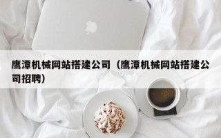 禹州鹰潭机械网站搭建公司（鹰潭机械网站搭建公司招聘）